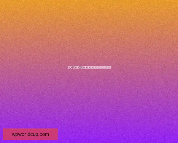 2026世界杯48支球队全解析：赛制变革与强队对决新篇章