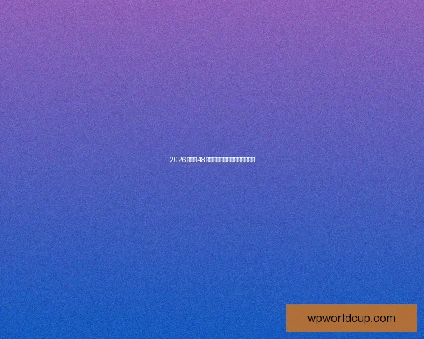 2026世界杯48强全面解析与赛程预测全景指南